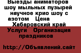 Выезды аниматоров, шоу мыльных пузырей, научное крио шоу с азотом › Цена ­ 1 000 - Хабаровский край Услуги » Организация праздников   